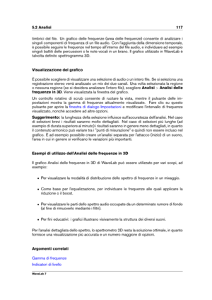 Page 1315.2 Analisi 117
timbrici del ﬁle. Un graﬁco delle frequenze (area delle frequenze) consente di analizzare i
singoli componenti di frequenza di un ﬁle audio. Con l'aggiunta della dimensione temporale,
è possibile seguire le frequenze nel tempo all'interno del ﬁle audio, e individuare ad esempio
singoli battiti delle percussioni o le note vocali in un brano. Il graﬁco utilizzato in WaveLab è
talvolta deﬁnito spettrogramma 3D.
Visualizzazione del graﬁco
È possibile scegliere di visualizzare una...