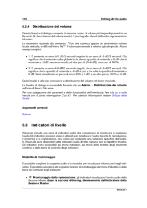 Page 132118 Editing di ﬁle audio
5.2.4 Distribuzione del volume
Questa ﬁnestra di dialogo consente di misurare i valori di volume più frequenti presenti in un
ﬁle audio (il che è diverso dal volume medio). I picchi graﬁci rilevati dall'analisi rappresentano
tali valori.
Lo strumento risponde alla domanda: "Con che cadenza appare un determinato volume
(scala verticale, in dB) nell'intero ﬁle?". Il valore percentuale è relativo agli altri picchi. Alcuni
esempi semplici:
ˆ 1. È presente un seno di 0...