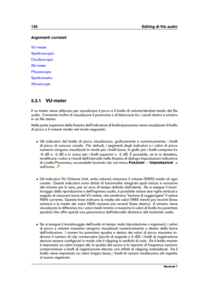 Page 134120 Editing di ﬁle audio
Argomenti correlati
VU-meter
Spettroscopio
Oscilloscopio
Bit-meter
Phasescope
Spettrometro
Wavescope
5.3.1 VU-meter
Il vu-meter viene utilizzato per visualizzare il picco e il livello di volume/decibel medio del ﬁle
audio. Consente inoltre di visualizzare il panorama o di bilanciare tra i canali destro e sinistro
in un ﬁle stereo.
Nella parte superiore della ﬁnestra dell'indicatore di livello/panorama viene visualizzato il livello
di picco e il volume medio nel modo...