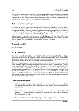 Page 136122 Editing di ﬁle audio
Se si analizza un ﬁle stereo, in genere l'oscilloscopio visualizza i livelli separati dei due canali.
Se tuttavia si attiva l'opzione Visualizza Somma e Sottrazione nel menu Funzioni (o si fa clic
sull'icona +/-), nella parte superiore dell'oscilloscopio viene visualizzata la somma dei due
canali mentre la parte inferiore viene visualizzata la sottrazione.
Deﬁnizione delle impostazioni
La ﬁnestra di dialogo Impostazioni Oscilloscopio consente di impostare i colori...