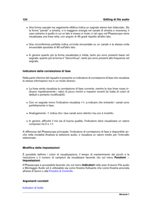 Page 138124 Editing di ﬁle audio
ˆ Una forma casuale ma vagamente ellittica indica un segnale stereo ben bilanciato. Se
la forma "pende" a sinistra, vi è maggiore energia nel canale di sinistra e viceversa; il
caso estremo è quello in cui un lato è messo in mute; in tal caso nel Phasescope viene
visualizzata una linea retta, con angolo di 45 gradi rispetto all'altro lato.
ˆ Una circonferenza perfetta indica un'onda sinusoidale su un canale e la stessa onda
sinusoidale spostata di 90...
