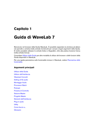 Page 15Capitolo 1
Guida di WaveLab 7
Benvenuto nel browser della Guida WaveLab. È possibile espandere la struttura ad albero
nel pannello a sinistra (nella scheda Contenuti) per cercare singoli argomenti della Guida.
È inoltre possibile utilizzare le schede Indice e Segnalibri, oltre alla pratica funzione Cerca
(nella scheda Cerca).
Consultare
Utilizzo della Guida per altre modalità di utilizzo del browser e delle funzioni della
Guida disponibili in WaveLab.
Per una rapida panoramica sulle funzionalità incluse...