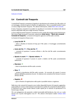 Page 1415.4 Controlli del Trasporto 127
Indicatori di livello
5.4 Controlli del Trasporto
I controlli del Trasporto consentono di gestire la riproduzione nel contesto di un ﬁle audio o di
un montaggio, nonché di aprire la ﬁnestra di registrazione. Sono accessibili tramite il menu
o la barra degli strumenti Trasporto. Per ulteriori informazioni, vedere
Barre dei comandi .
Il menu Trasporto consente di accedere (e visualizza le scorciatoie da tastiera) alle stesse
funzioni disponibili nella barra degli strumenti...