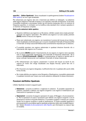 Page 150136 Editing di ﬁle audio
speciﬁci >Editor Spettrale ). Viene visualizzato lo spettrogramma (vedere
Visualizzazione
dello spettro
), se non è già visualizzato.
Per selezionare una regione, fare clic e trascinare per deﬁnire un rettangolo. La selezione
della regione deﬁnisce l'intervallo di tempo e uno speciﬁco intervallo di frequenza. In tal modo
è possibile modiﬁcare e processare l'audio sia nel dominio temporale che in un dominio di
frequenze speciﬁco, in contrasto con la modiﬁca onda standard...