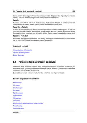 Page 1535.6 Finestre degli strumenti condivisi 139
bordo sinistro della regione, ﬁno al massimo consentito dal parametro di guadagno al bordo
destro), utile per la rimozione graduale di frequenze da una regione.
Fade In
Funziona come il fade out ma in modo inverso. Può essere utilizzato in combinazione con
uno qualsiasi dei tre tipi di ﬁltro (passa-banda/passa-basso/passa-alto).
Fade Out e Fade In
Si tratta di una combinazione delle due opzioni precedenti; l'effetto di ﬁltro applica un fade out
graduale alla...