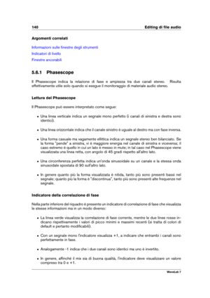 Page 154140 Editing di ﬁle audio
Argomenti correlati
Informazioni sulle ﬁnestre degli strumenti
Indicatori di livello
Finestre ancorabili
5.6.1 Phasescope
Il Phasescope indica la relazione di fase e ampiezza tra due canali stereo. Risulta
effettivamente utile solo quando si esegue il monitoraggio di materiale audio stereo.
Lettura del Phasescope
Il Phasescope può essere interpretato come segue:
ˆ Una linea verticale indica un segnale mono perfetto (i canali di sinistra e destra sono
identici).
ˆ Una linea...