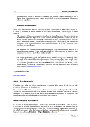 Page 156142 Editing di ﬁle audio
compromesse a livelli di registrazione elevata con effetti di clipping indesiderati. Se il
livello viene impostato su valori troppo bassi, i livelli di rumore risulteranno alti rispetto
al suono registrato.
Indicatori del panorama
Nella parte inferiore della ﬁnestra viene visualizzato il panorama (la differenza di livello tra
il canale di sinistra e di destra, applicabile solo quando si esegue il monitoraggio di audio
stereo):
ˆ Gli indicatori del panorama superiori visualizzano,...