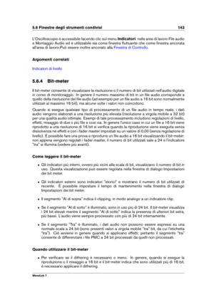 Page 1575.6 Finestre degli strumenti condivisi 143
L'Oscilloscopio è accessibile facendo clic sul menu Indicatorinelle aree di lavoro File audio
e Montaggio Audio ed è utilizzabile sia come ﬁnestra ﬂuttuante che come ﬁnestra ancorata
all'area di lavoro.Può essere inoltre ancorato alla
Finestra di Controllo .
Argomenti correlati
Indicatori di livello
5.6.4 Bit-meter
Il bit-meter consente di visualizzare la risoluzione o il numero di bit utilizzati nell'audio digitale
in corso di monitoraggio. In...