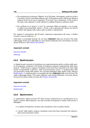 Page 158144 Editing di ﬁle audio
ˆ Per visualizzare la risoluzione "effettiva" di un File Audio. Ad esempio, anche se un ﬁle è
in formato a 24 bit, è possibile utilizzare solo 16 bit oppure un ﬁle a 32 bit può utilizzare
soltanto 24 bit (in tal caso il segmento "Al di sotto" non è illuminato). A tale scopo il
bit-meter viene utilizzato in modo ottimale in modalità Analizza la selezione audio.
ˆ Per veriﬁcare se un plug-in "a zero" ha comunque effetti sul segnale, o se un plug-
in utilizza...