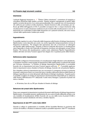 Page 1595.6 Finestre degli strumenti condivisi 145
Istantanee
I pulsanti Aggiungi istantanea e
"Elimina l'ultima istantanea", consentono di eseguire e
cancellare istantanee dello spettro corrente. Queste vengono soprapposte al graﬁco dello
spettro corrente dei picchi, in un colore personalizzabile, ﬁno a quando non si fa nuovamente
clic sull'icona per scattare un'altra istantanea. Questa funzione è utile, ad esempio, per ver-
iﬁcare gli effetti dell'aggiunta di EQ. È possibile sovrapporre...