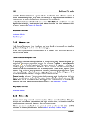 Page 160146 Editing di ﬁle audio
come ﬁle di testo selezionando Esporta dati FFT in ASCII nel menu a tendina Opzioni. È
quindi possibile importare il ﬁle di testo che ne deriva in applicazioni che consentono la
costruzione di un graﬁco da ﬁle di testo (ad esempio Microsoft Excel).
Lo Spettrometro è accessibile facendo clic sul menu Indicatoridelle aree di lavoro File audio
e Montaggio Audio ed è utilizzabile sia come ﬁnestra ﬂuttuante che come ﬁnestra ancorata
all'area di lavoro o alla
Finestra di Controllo...