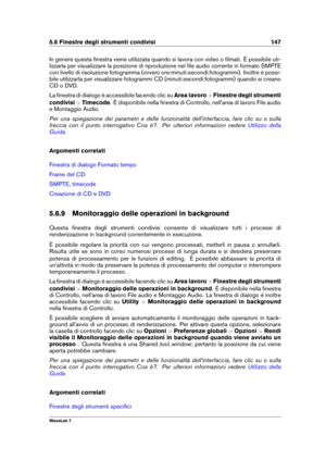 Page 1615.6 Finestre degli strumenti condivisi 147
In genere questa ﬁnestra viene utilizzata quando si lavora con video o ﬁlmati. È possibile uti-
lizzarla per visualizzare la posizione di riproduzione nel ﬁle audio corrente in formato SMPTE
con livello di risoluzione fotogramma (ovvero ore:minuti:secondi:fotogrammi). Inoltre è possi-
bile utilizzarla per visualizzare fotogrammi CD (minuti:secondi:fotogrammi) quando si creano
CD o DVD.
La ﬁnestra di dialogo è accessibile facendo clic su Area lavoro>Finestre...