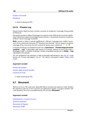 Page 162148 Editing di ﬁle audio
Finestra di Controllo
Rendering
ˆ needs reviewing by PG g
5.6.10 Finestra Log
Questa ﬁnestra degli strumenti condivisi consente di visualizzare i messaggi di log prodotti
da WaveLab.
Ad esempio quando si utilizza il linguaggio di creazione script di WaveLab la funzione logWin-
dow( ) determina l'output di messaggi in questa ﬁnestra. I vari pulsanti di opzione consentono
di ﬁltrare i tipi di messaggi visualizzati.
Nota: quando si utilizza il metodo logWindow( ), afﬁnché i...