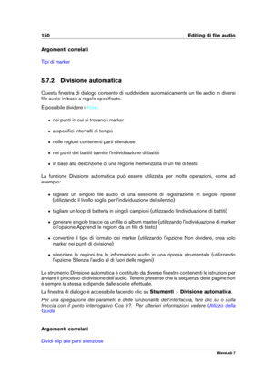 Page 164150 Editing di ﬁle audio
Argomenti correlati
Tipi di marker
5.7.2 Divisione automatica
Questa ﬁnestra di dialogo consente di suddividere automaticamente un ﬁle audio in diversi
ﬁle audio in base a regole speciﬁcate.
È possibile dividere i
file:
ˆ nei punti in cui si trovano i marker
ˆ a speciﬁci intervalli di tempo
ˆ nelle regioni contenenti parti silenziose
ˆ nei punti dei battiti tramite l'individuazione di battiti
ˆ in base alla descrizione di una regione memorizzata in un ﬁle di testo
La funzione...