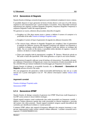 Page 1655.7 Strumenti 151
5.7.3 Generatore di Segnale
Questa ﬁnestra di dialogo consente di generare suoni sintetizzati complessi in mono o stereo.
È possibile disporre in layer generatori di forma d'onda diversi e nel caso di un ﬁle stereo,
regolare le varie impostazioni per i canali di destra e di sinistra. Sono disponibili numerose
impostazioni per regolare carattere (linguetta Sorgente), frequenza (linguetta Frequenza) e
ampiezza (linguetta Livello) dei segnali generati.
Per generare un suono, attenersi...