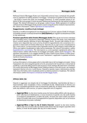 Page 170156 Montaggio Audio
Nell'area di lavoro Montaggio Audio sono disponibili numerosi menu contestuali che semplif-
icano le operazioni di editing durante il montaggio. Consentono di gestire le tracce (Traccia)
, clip (Clip) e inserire ﬁle audio nel montaggio (Inserisci). È inoltre possibile salvare le se-
lezioni di clip come gruppi in modo da poter riselezionare facilmente più clip tramite la ﬁnestra
Gruppi. Per ulteriori informazioni su tali gruppi, vedere
Gruppi . Molte operazioni di modiﬁca...