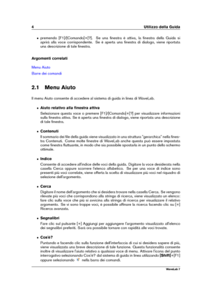 Page 184 Utilizzo della Guida
ˆ premendo [F1]/[Comando]+[?]. Se una ﬁnestra è attiva, la ﬁnestra della Guida si
aprirà alla voce corrispondente. Se è aperta una ﬁnestra di dialogo, viene riportata
una descrizione di tale ﬁnestra.
Argomenti correlati
Menu Aiuto
Barre dei comandi
2.1 Menu Aiuto
Il menu Aiuto consente di accedere al sistema di guida in linea di WaveLab.
ˆ Aiuto relativo alla ﬁnestra attiva
Selezionare questa voce o premere [F1]/[Comando]+[?] per visualizzare informazioni
sulla ﬁnestra attiva. Se è...