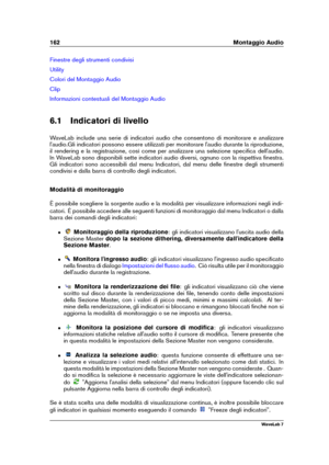 Page 176162 Montaggio Audio
Finestre degli strumenti condivisi
Utility
Colori del Montaggio Audio
Clip
Informazioni contestuali del Montaggio Audio
6.1 Indicatori di livello
WaveLab include una serie di indicatori audio che consentono di monitorare e analizzare
l'audio.Gli indicatori possono essere utilizzati per monitorare l'audio durante la riproduzione,
il rendering e la registrazione, così come per analizzare una selezione speciﬁca dell'audio.
In WaveLab sono disponibili sette indicatori audio...