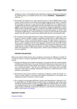 Page 178164 Montaggio Audio
modiﬁcare i colori e i bordi dell'intervallo nella ﬁnestra di dialogo Impostazioni indicatore
di Livello/Panorama, accessibile facendo clic sul menu Funzioni>Impostazioni o
sull'icona
.
ˆ Gli indicatori VU (Volume Unit, unità volume) misurano il volume (RMS) medio di ogni
canale. Questi indicatori sono dotati di funzionalità integrate quali inerzia e variazioni
del volume per la sera, per un arco di tempo deﬁnito dall'utente. Se si esegue il moni-
toraggio della...