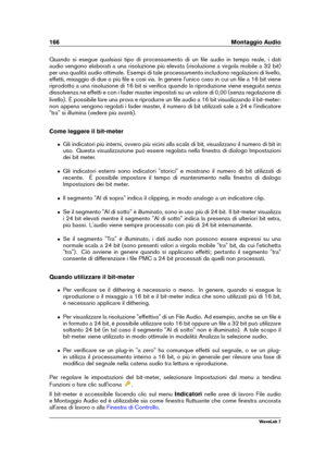 Page 180166 Montaggio Audio
Quando si esegue qualsiasi tipo di processamento di un ﬁle audio in tempo reale, i dati
audio vengono elaborati a una risoluzione più elevata (risoluzione a virgola mobile a 32 bit)
per una qualità audio ottimale. Esempi di tale processamento includono regolazioni di livello,
effetti, mixaggio di due o più ﬁle e così via. In genere l'unico caso in cui un ﬁle a 16 bit viene
riprodotto a una risoluzione di 16 bit si veriﬁca quando la riproduzione viene eseguita senza
dissolvenza né...