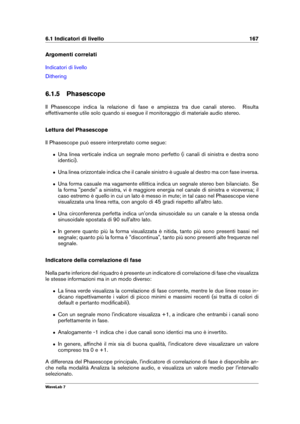 Page 1816.1 Indicatori di livello 167
Argomenti correlati
Indicatori di livello
Dithering
6.1.5 Phasescope
Il Phasescope indica la relazione di fase e ampiezza tra due canali stereo. Risulta
effettivamente utile solo quando si esegue il monitoraggio di materiale audio stereo.
Lettura del Phasescope
Il Phasescope può essere interpretato come segue:
ˆ Una linea verticale indica un segnale mono perfetto (i canali di sinistra e destra sono
identici).
ˆ Una linea orizzontale indica che il canale sinistro è uguale al...