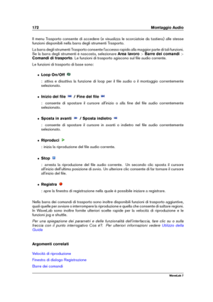 Page 186172 Montaggio Audio
Il menu Trasporto consente di accedere (e visualizza le scorciatoie da tastiera) alle stesse
funzioni disponibili nella barra degli strumenti Trasporto.
La barra degli strumenti Trasporto consente l'accesso rapido alla maggior parte di tali funzioni.
Se la barra degli strumenti è nascosta, selezionare Area lavoro>Barre dei comandi >
Comandi di trasporto . Le funzioni di trasporto agiscono sul ﬁle audio corrente.
Le funzioni di trasporto di base sono:
ˆ Loop On/Off
: attiva e...