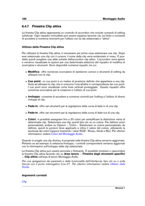 Page 194180 Montaggio Audio
6.4.7 Finestra Clip attiva
La ﬁnestra Clip attiva rappresenta un controllo di accordion che include comandi di editing
soﬁsticati. Ogni riquadro richiudibile può essere espanso facendo clic sul titolo e consente
di accedere a numerosi strumenti per l'utilizzo con la clip selezionata o "attiva".
Utilizzo della Finestra Clip attiva
Per utilizzare la ﬁnestra Clip attiva, è necessario per prima cosa selezionare una clip. Dopo
aver selezionato una clip con il cursore, il nome...