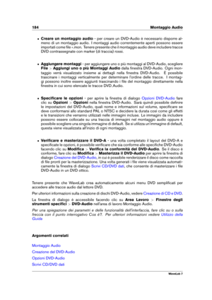 Page 198184 Montaggio Audio
ˆ Creare un montaggio audio - per creare un DVD-Audio è necessario disporre al-
meno di un montaggio audio. I montaggi audio correntemente aperti possono essere
importati come ﬁle .mon. Tenere presente che il montaggio audio deve includere tracce
DVD contrassegnate con marker (di traccia) rossi.
ˆ Aggiungere montaggi - per aggiungere uno o più montaggi al DVD-Audio, scegliere
File >Aggiungi uno o più Montaggi Audio dalla ﬁnestra DVD-Audio. Ogni mon-
taggio verrà visualizzato insieme...