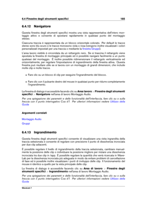 Page 1996.4 Finestre degli strumenti speciﬁci 185
6.4.12 Navigatore
Questa ﬁnestra degli strumenti speciﬁci mostra una vista rappresentativa dell'intero mon-
taggio attivo e consente di spostarsi rapidamente in qualsiasi punto del montaggio
stesso.
Ciascuna traccia è rappresentata da un blocco orizzontale colorato. Per default le tracce
stereo sono blu scuro e le tracce monosono viola o rosa (vengono inoltre visualizzati i colori
personalizzati impostati per una traccia o mediante la
ﬁnestra Gruppi )....