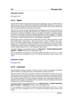 Page 200186 Montaggio Audio
Argomenti correlati
Montaggio Audio
6.4.14 Effetti
Questa ﬁnestra degli strumenti speciﬁci consente di aggiungere i plug-in di effetti VST per
singole tracce e clip. La differenza tra effetti della clip ed effetti della traccia consiste nel
fatto che gli effetti delle clip vengono applicati solo alle singole clip mentre gli effetti della
traccia vengono applicati a tutte le clip di una traccia.
Ogni clip e/o ogni traccia audio indipendenti del montaggio possono essere processate da...