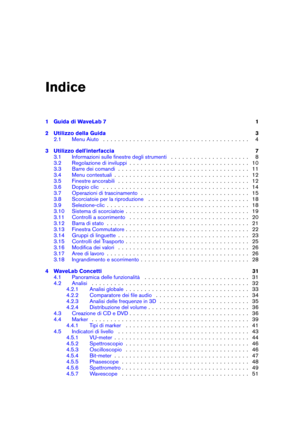 Page 3Indice
1 Guida di WaveLab 7 1
2 Utilizzo della Guida 3
2.1 Menu Aiuto . . . . . . . . . . . . . . . . . . . . . . . . . . . . . . . . . . . . . . . 4
3 Utilizzo dell'interfaccia 7
3.1 Informazioni sulle ﬁnestre degli strumenti . . . . . . . . . . . . . . . . . . . . . 8
3.2 Regolazione di inviluppi . . . . . . . . . . . . . . . . . . . . . . . . . . . . . . . . 10
3.3 Barre dei comandi . . . . . . . . . . . . . . . . . . . . . . . . . . . . . . . . . . . 11
3.4 Menu contestuali . . . . . . . . . . ....