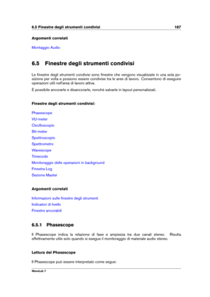 Page 2016.5 Finestre degli strumenti condivisi 187
Argomenti correlati
Montaggio Audio
6.5 Finestre degli strumenti condivisi
Le ﬁnestre degli strumenti condivisi sono ﬁnestre che vengono visualizzate in una sola po-
sizione per volta e possono essere condivise tra le aree di lavoro. Consentono di eseguire
operazioni utili nell'area di lavoro attiva.
È possibile ancorarle e disancorarle, nonché salvarle in layout personalizzati.
Finestre degli strumenti condivisi:
Phasescope
VU-meter
Oscilloscopio
Bit-meter...