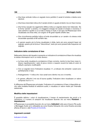 Page 202188 Montaggio Audio
ˆ Una linea verticale indica un segnale mono perfetto (i canali di sinistra e destra sono
identici).
ˆ Una linea orizzontale indica che il canale sinistro è uguale al destro ma con fase inversa.
ˆ Una forma casuale ma vagamente ellittica indica un segnale stereo ben bilanciato. Se
la forma "pende" a sinistra, vi è maggiore energia nel canale di sinistra e viceversa; il
caso estremo è quello in cui un lato è messo in mute; in tal caso nel Phasescope viene
visualizzata una linea...