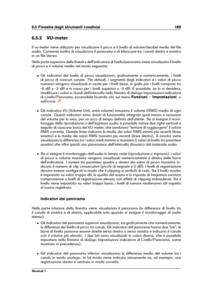 Page 2036.5 Finestre degli strumenti condivisi 189
6.5.2 VU-meter
Il vu-meter viene utilizzato per visualizzare il picco e il livello di volume/decibel medio del ﬁle
audio. Consente inoltre di visualizzare il panorama o di bilanciare tra i canali destro e sinistro
in un ﬁle stereo.
Nella parte superiore della ﬁnestra dell'indicatore di livello/panorama viene visualizzato il livello
di picco e il volume medio nel modo seguente:
ˆ Gli indicatori del livello di picco visualizzano, graﬁcamente e numericamente, i...