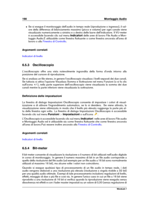 Page 204190 Montaggio Audio
ˆ Se si esegue il monitoraggio dell'audio in tempo reale (riproduzione o ingresso), il val-
ore della differenza di bilanciamento massimo (picco e volume) per ogni canale viene
visualizzato numericamente a sinistra e a destra delle barre dell'indicatore. Il VU-meter
è accessibile facendo clic sul menu Indicatoridelle aree di lavoro File Audio e Mon-
taggio Audio.È utilizzabile come ﬁnestra ﬂuttuante o come ﬁnestra ancorata all'area di
lavoro o alla
Finestra di Controllo ....