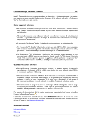 Page 2056.5 Finestre degli strumenti condivisi 191
livello). È possibile fare una prova e riprodurre un ﬁle audio a 16 bit visualizzando il bit-meter:
non appena vengono regolati i fader master, il numero di bit utilizzati sale a 24 e l'indicatore
"tra" si illumina (vedere più avanti).
Come leggere il bit-meter
ˆ Gli indicatori più interni, ovvero più vicini alla scala di bit, visualizzano il numero di bit in
uso. Questa visualizzazione può essere regolata nella ﬁnestra di dialogo Impostazioni
dei...