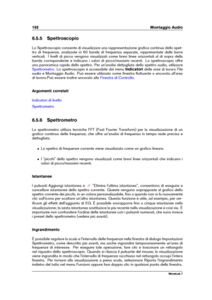 Page 206192 Montaggio Audio
6.5.5 Spettroscopio
Lo Spettroscopio consente di visualizzare una rappresentazione graﬁca continua dello spet-
tro di frequenze, analizzate in 60 bande di frequenza separate, rappresentate dalle barre
verticali. I livelli di picco vengono visualizzati come brevi linee orizzontali al di sopra della
banda corrispondente e indicano i valori di picco/massimi recenti. Lo spettroscopio offre
una panoramica rapida dello spettro. Per un'analisi dettagliata dello spettro audio, utilizzare...