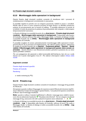 Page 2096.5 Finestre degli strumenti condivisi 195
6.5.9 Monitoraggio delle operazioni in background
Questa ﬁnestra degli strumenti condivisi consente di visualizzare tutti i processi di
renderizzazione in background correntemente in esecuzione.
È possibile regolare la priorità con cui vengono processati, metterli in pausa o annullarli.
Risulta utile se sono in corso numerosi processi di lunga durata e si desidera preservare
potenza di processamento per le funzioni di editing. È possibile abbassare la priorità...