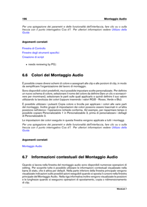 Page 210196 Montaggio Audio
Per una spiegazione dei parametri e delle funzionalità dell'interfaccia, fare clic su o sulla
freccia con il punto interrogativo Cos è?. Per ulteriori informazioni vedere
Utilizzo della
Guida
Argomenti correlati
Finestra di Controllo
Finestre degli strumenti speciﬁci
Creazione di script
ˆ needs reviewing by PG g
6.6 Colori del Montaggio Audio
È possibile creare diversi schemi di colore e assegnarli alle clip e alle porzioni di clip, in modo
da sempliﬁcare l'organizzazione del...