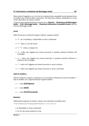 Page 2116.7 Informazioni contestuali del Montaggio Audio 197
Viene indicato l'oggetto su cui ci si trova e le eventuali azioni eseguibili nonché qualsiasi tasto
di modiﬁca che consente ulteriori operazioni. Tali indicazioni vengono visualizzate con icone
e testo descrittivo, da sinistra a destra.
L'opzione viene attivata/disattivata facendo clic su Opzioni>Preferenze del Montaggio
Audio >Tutti i Montaggi Audio >Visualizza indicazioni di possibili azioni nell'area
di lavoro Montaggio Audio.
Icone...