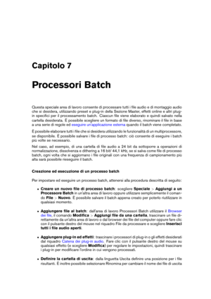 Page 213Capitolo 7
Processori Batch
Questa speciale area di lavoro consente di processare tutti i ﬁle audio e di montaggio audio
che si desidera, utilizzando preset e plug-in della Sezione Master, effetti online e altri plug-
in speciﬁci per il processamento batch. Ciascun ﬁle viene elaborato e quindi salvato nella
cartella desiderata. È possibile scegliere un formato di ﬁle diverso, rinominare il ﬁle in base
a una serie di regole ed
eseguire un'applicazione esterna quando il batch viene completato.
È...