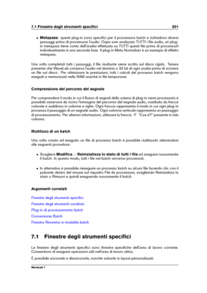 Page 2157.1 Finestre degli strumenti speciﬁci 201
ˆ Metapass : questi plug-in sono speciﬁci per il processore batch e richiedono diversi
passaggi prima di processare l'audio. Dopo aver analizzato TUTTI i ﬁle audio, un plug-
in metapass tiene conto dell'analisi effettuata su TUTTI questi ﬁle prima di processarli
individualmente in una seconda fase. Il plug-in Meta Normalizer è un esempio di effetto
metapass.
Una volta completati tutti i passaggi, il ﬁle risultante viene scritto sul disco rigido. Tenere...