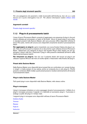 Page 2177.1 Finestre degli strumenti speciﬁci 203
Per una spiegazione dei parametri e delle funzionalità dell'interfaccia, fare clic su o sulla
freccia con il punto interrogativo Cos è?. Per ulteriori informazioni vedere
Utilizzo della
Guida
Argomenti correlati
Finestre degli strumenti speciﬁci
7.1.2 Plug-in di processamento batch
L'area di lavoro Processore Batch consente di aggiungere una sequenza di plug-in che può
essere utilizzata per processare un batch di ﬁle audio. Alcuni di questi plug-in sono...