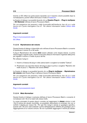 Page 224210 Processori Batch
tenente un DC offset non potrà essere riprodotto con il massimo volume possibile dopo la
normalizzazione, poiché l'offset diminuisce il livello di
headroom .
La ﬁnestra di dialogo è accessibile facendo clic su ﬁnestra Plug-in>Plug-in multipass
> DC Remover nell'area di lavoro Processore Batch.
Per una spiegazione dei parametri e delle funzionalità dell'interfaccia, fare clic su o sulla
freccia con il punto interrogativo Cos è?. Per ulteriori informazioni vedere
Utilizzo...