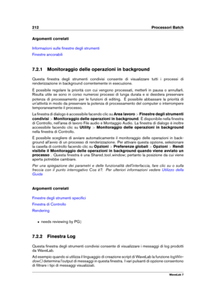 Page 226212 Processori Batch
Argomenti correlati
Informazioni sulle ﬁnestre degli strumenti
Finestre ancorabili
7.2.1 Monitoraggio delle operazioni in background
Questa ﬁnestra degli strumenti condivisi consente di visualizzare tutti i processi di
renderizzazione in background correntemente in esecuzione.
È possibile regolare la priorità con cui vengono processati, metterli in pausa o annullarli.
Risulta utile se sono in corso numerosi processi di lunga durata e si desidera preservare
potenza di processamento...