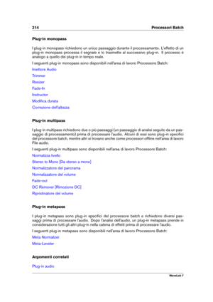 Page 228214 Processori Batch
Plug-in monopass
I plug-in monopass richiedono un unico passaggio durante il processamento. L'effetto di un
plug-in monopass processa il segnale e lo trasmette al successivo plug-in. Il processo è
analogo a quello dei plug-in in tempo reale.
I seguenti plug-in monopass sono disponibili nell'area di lavoro Processore Batch:
Iniettore Audio
Trimmer
Resizer
Fade-In
Instructor
Modiﬁca durata
Correzione dell'altezza
Plug-in multipass
I plug-in multipass richiedono due o più...