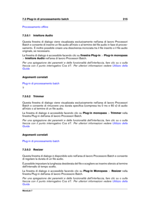 Page 2297.3 Plug-in di processamento batch 215
Processamento ofﬂine
7.3.0.1 Iniettore Audio
Questa ﬁnestra di dialogo viene visualizzata esclusivamente nell'area di lavoro Processori
Batch e consente di inserire un ﬁle audio all'inizio o al termine del ﬁle audio in fase di proces-
samento. È inoltre possibile creare una dissolvenza incrociata tra il ﬁle inserito e il ﬁle audio
originale, se necessario.
La ﬁnestra di dialogo è accessibile facendo clic su ﬁnestra Plug-in>Plug-in monopass
> Iniettore Audio...
