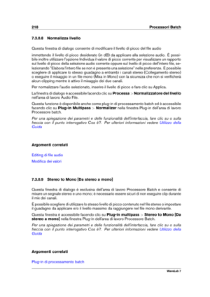 Page 232218 Processori Batch
7.3.0.8 Normalizza livello
Questa ﬁnestra di dialogo consente di modiﬁcare il livello di picco del ﬁle audio
immettendo il livello di picco desiderato (in dB) da applicare alla selezione audio. È possi-
bile inoltre utilizzare l'opzione Individua il valore di picco corrente per visualizzare un rapporto
sul livello di picco della selezione audio corrente oppure sul livello di picco dell'intero ﬁle, se-
lezionando "Elabora l'intero ﬁle se non è presente una...