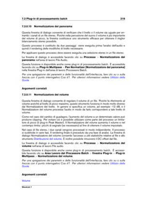 Page 2337.3 Plug-in di processamento batch 219
7.3.0.10 Normalizzatore del panorama
Questa ﬁnestra di dialogo consente di veriﬁcare che il livello o il volume sia uguale per en-
trambi i canali di un ﬁle stereo. Poiché nella percezione del suono il volume è più importante
del volume di picco, la ﬁnestra costituisce uno strumento efﬁcace per ottenere il miglior
bilanciamento stereo possibile.
Questo processo è costituito da due passaggi: viene eseguita prima l'analisi dell'audio e
quindi il rendering...