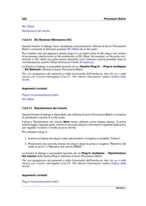 Page 234220 Processori Batch
DC Offset
Distribuzione del volume
7.3.0.12 DC Remover [Rimozione DC]
Questa ﬁnestra di dialogo viene visualizzata esclusivamente nell'area di lavoro Processore
Batch e consente di eliminare qualsiasi
DC Offset da un ﬁle audio.
Può risultare utile per applicare questo plug-in in un batch prima di altri plug-in per evitare
di processare ulteriormente un ﬁle contenente un DC offset. Ad esempio, un ﬁle audio con-
tenente un DC offset non potrà essere riprodotto con il massimo volume...